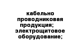 кабельно-проводниковая продукция;  - электрощитовое оборудование;   